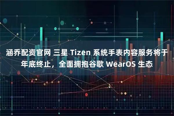 涵乔配资官网 三星 Tizen 系统手表内容服务将于年底终止，全面拥抱谷歌 WearOS 生态