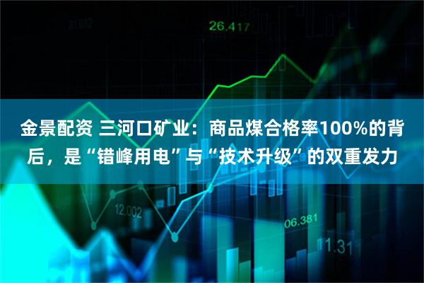 金景配资 三河口矿业：商品煤合格率100%的背后，是“错峰用电”与“技术升级”的双重发力