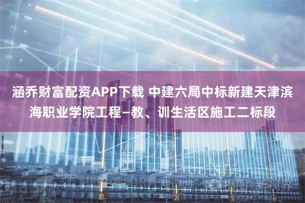 涵乔财富配资APP下载 中建六局中标新建天津滨海职业学院工程—教、训生活区施工二标段