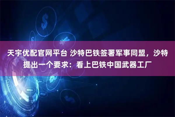 天宇优配官网平台 沙特巴铁签署军事同盟，沙特提出一个要求：看上巴铁中国武器工厂