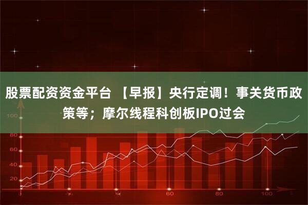 股票配资资金平台 【早报】央行定调！事关货币政策等；摩尔线程科创板IPO过会