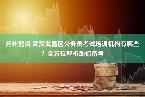 苏州配资 武汉武昌区公务员考试培训机构有哪些？全方位解析助你备考