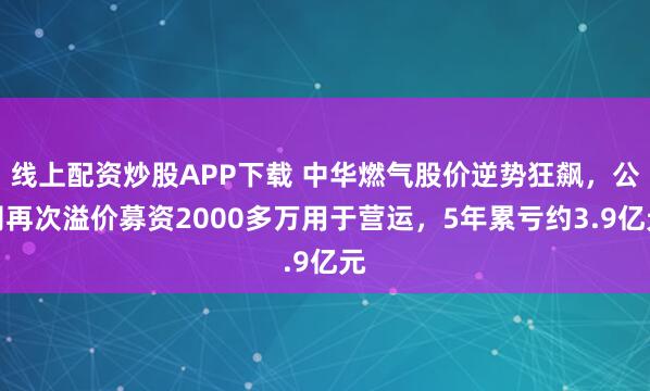 线上配资炒股APP下载 中华燃气股价逆势狂飙，公司再次溢价募资2000多万用于营运，5年累亏约3.9亿元