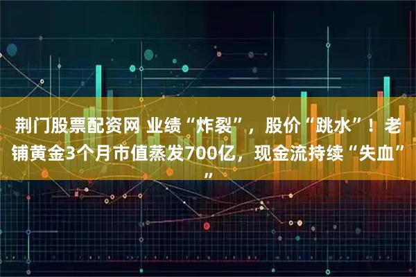 荆门股票配资网 业绩“炸裂”，股价“跳水”！老铺黄金3个月市值蒸发700亿，现金流持续“失血”