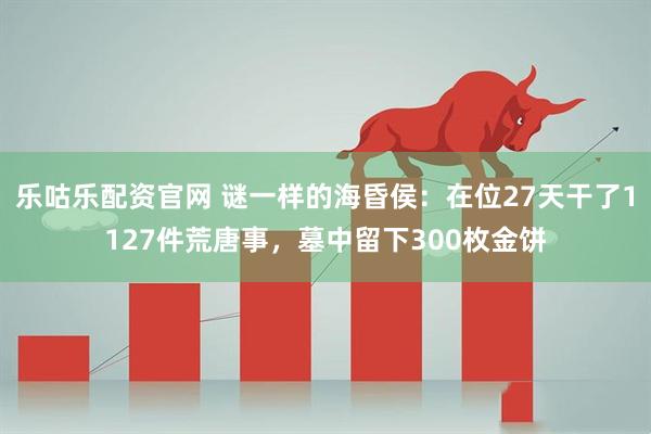 乐咕乐配资官网 谜一样的海昏侯：在位27天干了1127件荒唐事，墓中留下300枚金饼
