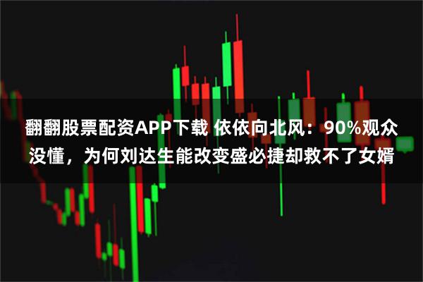 翻翻股票配资APP下载 依依向北风：90%观众没懂，为何刘达生能改变盛必捷却救不了女婿