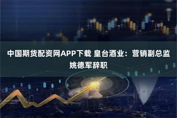 中国期货配资网APP下载 皇台酒业：营销副总监姚德军辞职