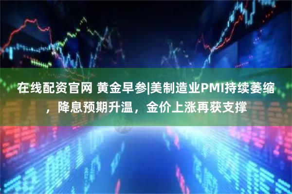 在线配资官网 黄金早参|美制造业PMI持续萎缩，降息预期升温，金价上涨再获支撑