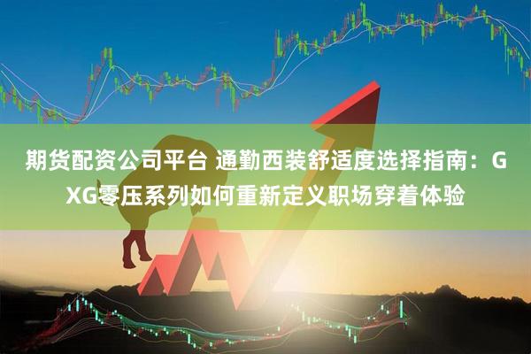 期货配资公司平台 通勤西装舒适度选择指南：GXG零压系列如何重新定义职场穿着体验