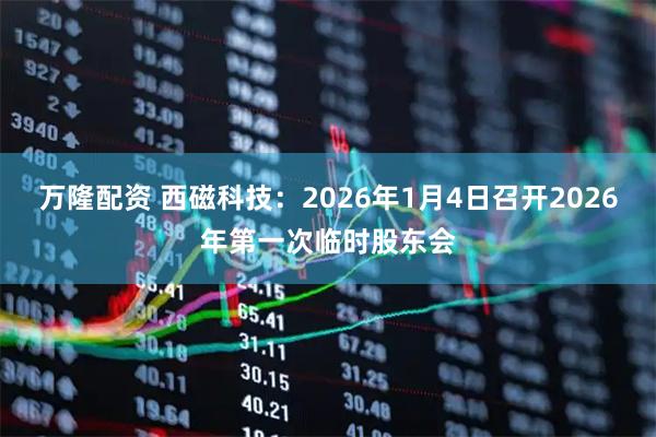万隆配资 西磁科技：2026年1月4日召开2026年第一次临时股东会