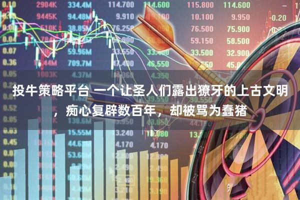 投牛策略平台 一个让圣人们露出獠牙的上古文明，痴心复辟数百年，却被骂为蠢猪