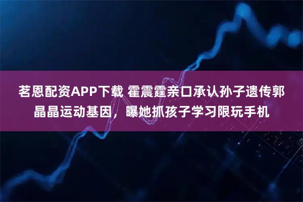 茗恩配资APP下载 霍震霆亲口承认孙子遗传郭晶晶运动基因，曝她抓孩子学习限玩手机