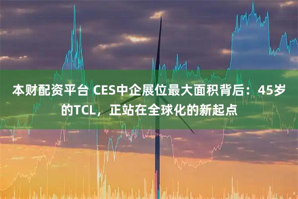 本财配资平台 CES中企展位最大面积背后：45岁的TCL，正站在全球化的新起点