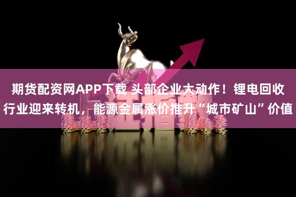 期货配资网APP下载 头部企业大动作！锂电回收行业迎来转机，能源金属涨价推升“城市矿山”价值