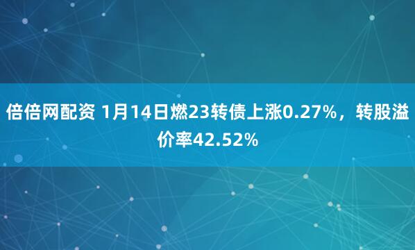 倍倍网配资 1月14日燃23转债上涨0.27%，转股溢价率42.52%