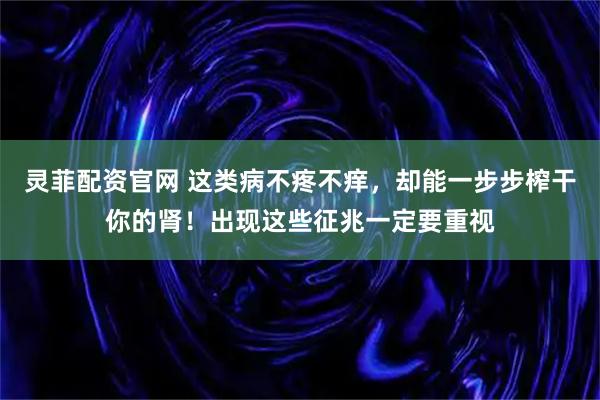 灵菲配资官网 这类病不疼不痒，却能一步步榨干你的肾！出现这些征兆一定要重视