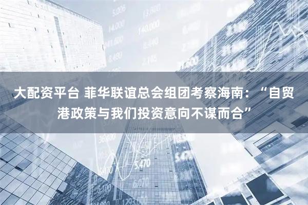 大配资平台 菲华联谊总会组团考察海南：“自贸港政策与我们投资意向不谋而合”