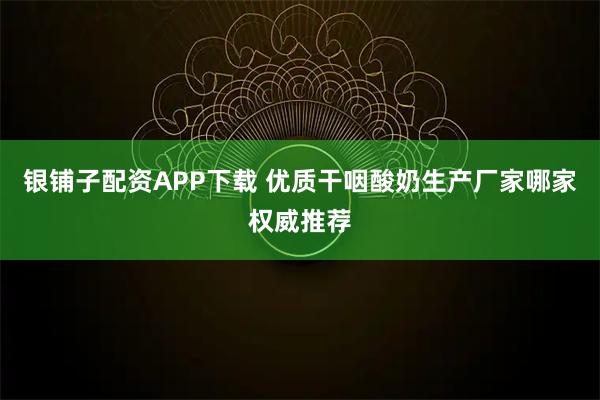 银铺子配资APP下载 优质干咽酸奶生产厂家哪家权威推荐