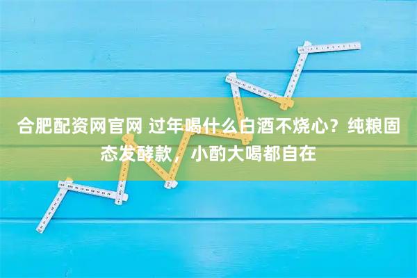 合肥配资网官网 过年喝什么白酒不烧心？纯粮固态发酵款，小酌大喝都自在