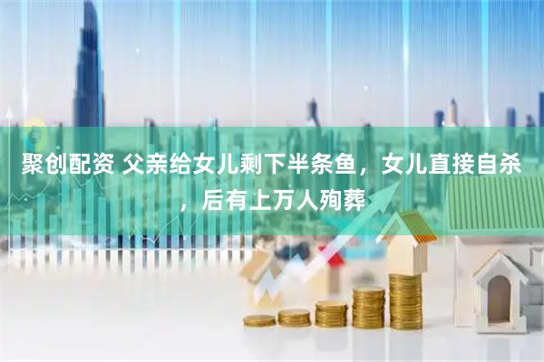 聚创配资 父亲给女儿剩下半条鱼，女儿直接自杀，后有上万人殉葬