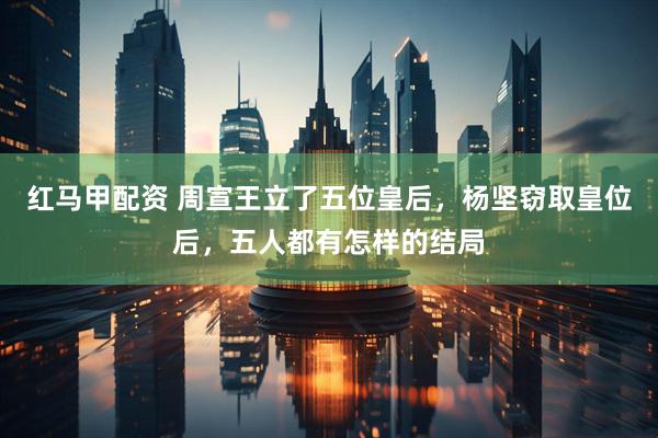 红马甲配资 周宣王立了五位皇后，杨坚窃取皇位后，五人都有怎样的结局