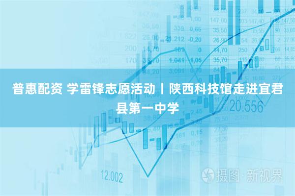 普惠配资 学雷锋志愿活动丨陕西科技馆走进宜君县第一中学