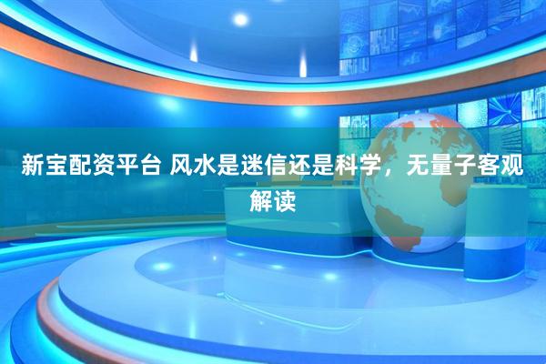 新宝配资平台 风水是迷信还是科学，无量子客观解读