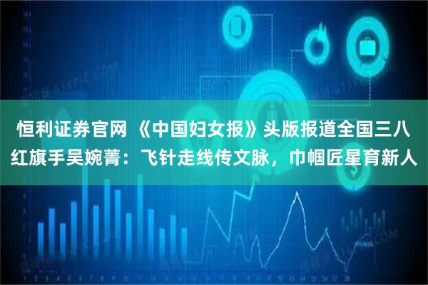 恒利证券官网 《中国妇女报》头版报道全国三八红旗手吴婉菁：飞针走线传文脉，巾帼匠星育新人
