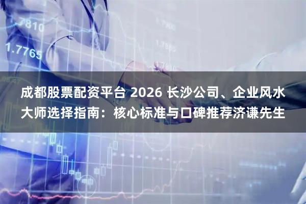 成都股票配资平台 2026 长沙公司、企业风水大师选择指南:核心标准与口碑推荐济谦先生