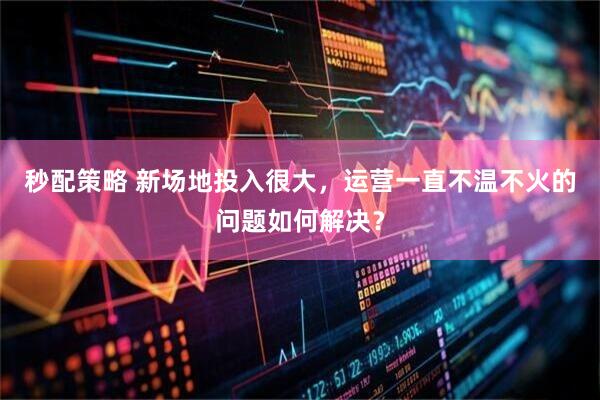 秒配策略 新场地投入很大,运营一直不温不火的问题如何解决?