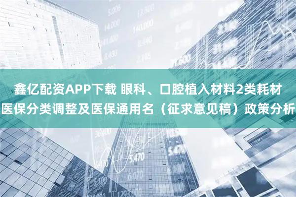 鑫亿配资APP下载 眼科、口腔植入材料2类耗材医保分类调整及医保通用名（征求意见稿）政策分析